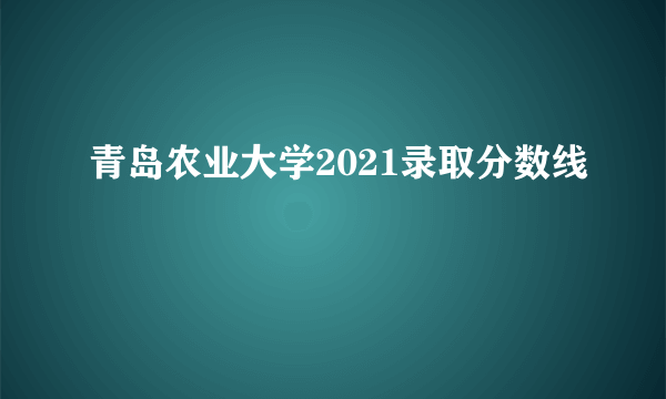 青岛农业大学2021录取分数线