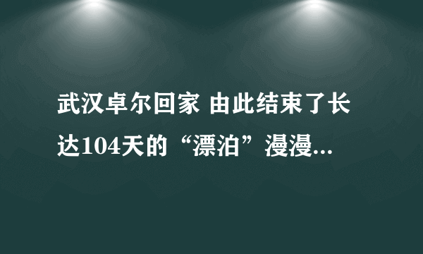 武汉卓尔回家 由此结束了长达104天的“漂泊”漫漫3个多月的归家路充满艰辛