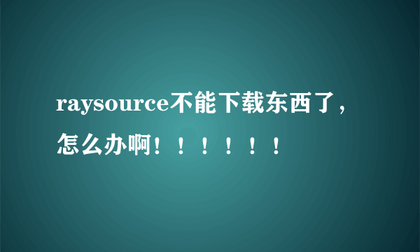 raysource不能下载东西了，怎么办啊！！！！！！