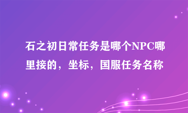 石之初日常任务是哪个NPC哪里接的，坐标，国服任务名称