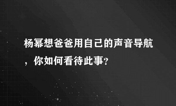 杨幂想爸爸用自己的声音导航，你如何看待此事？