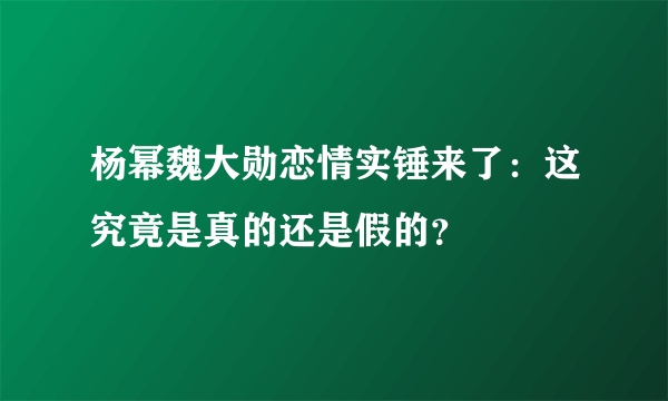 杨幂魏大勋恋情实锤来了：这究竟是真的还是假的？