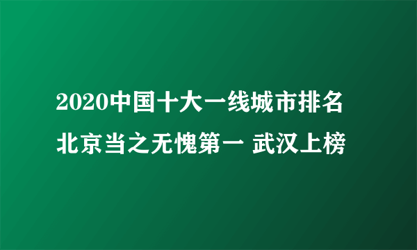 2020中国十大一线城市排名 北京当之无愧第一 武汉上榜