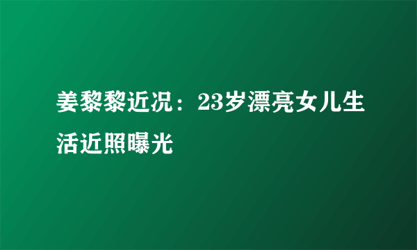 姜黎黎近况：23岁漂亮女儿生活近照曝光