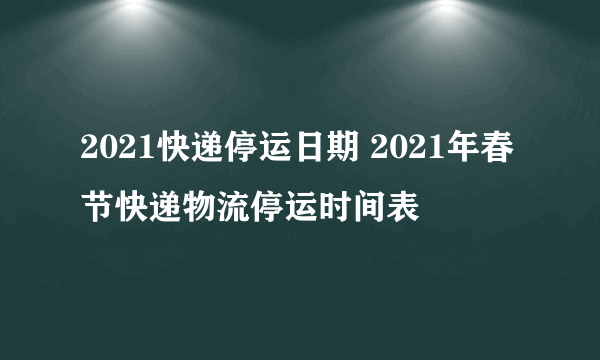 2021快递停运日期 2021年春节快递物流停运时间表