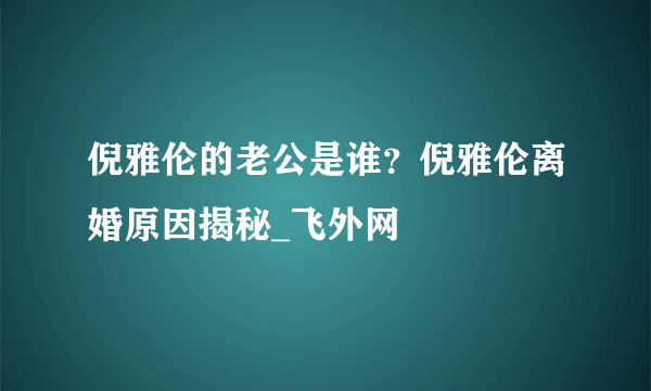 倪雅伦的老公是谁？倪雅伦离婚原因揭秘_飞外网