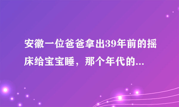 安徽一位爸爸拿出39年前的摇床给宝宝睡，那个年代的摇摇床长什么样子？