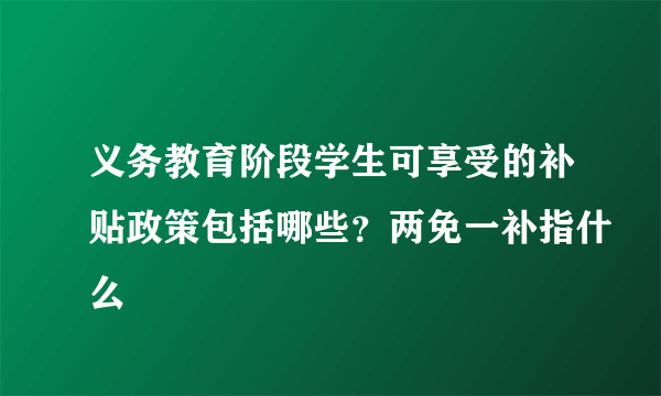 义务教育阶段学生可享受的补贴政策包括哪些？两免一补指什么