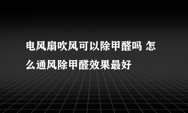 电风扇吹风可以除甲醛吗 怎么通风除甲醛效果最好