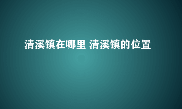 清溪镇在哪里 清溪镇的位置