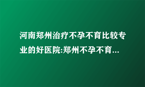 河南郑州治疗不孕不育比较专业的好医院:郑州不孕不育医院习惯性流产的检查项目是什么