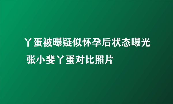 丫蛋被曝疑似怀孕后状态曝光 张小斐丫蛋对比照片