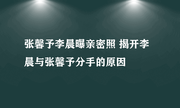 张馨予李晨曝亲密照 揭开李晨与张馨予分手的原因