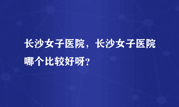 长沙女子医院，长沙女子医院哪个比较好呀？