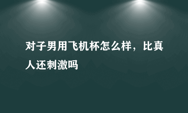 对子男用飞机杯怎么样，比真人还刺激吗