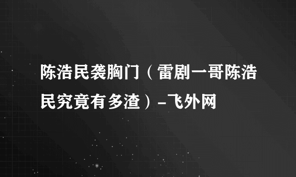 陈浩民袭胸门（雷剧一哥陈浩民究竟有多渣）-飞外网