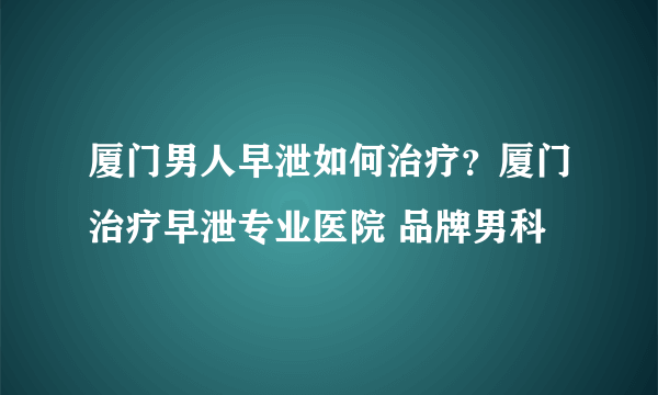 厦门男人早泄如何治疗？厦门治疗早泄专业医院 品牌男科