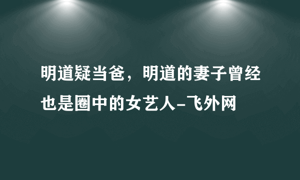 明道疑当爸，明道的妻子曾经也是圈中的女艺人-飞外网