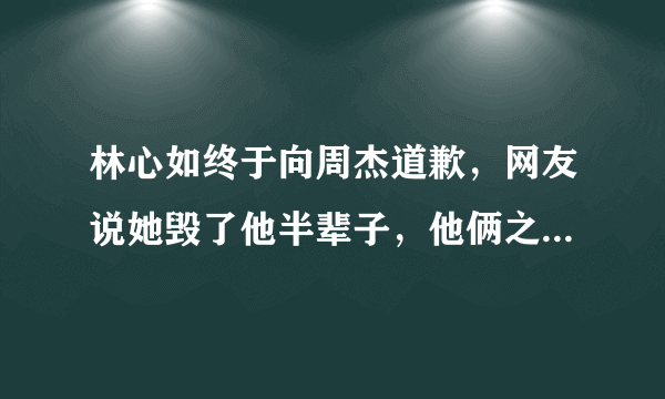 林心如终于向周杰道歉，网友说她毁了他半辈子，他俩之间发生了什么事？