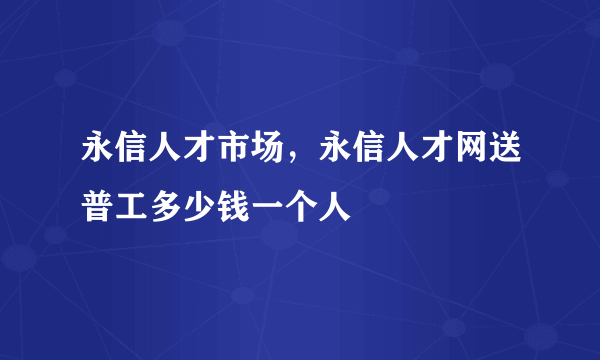 永信人才市场，永信人才网送普工多少钱一个人