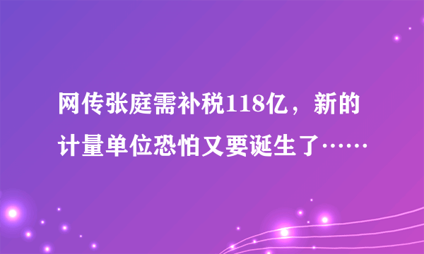 网传张庭需补税118亿，新的计量单位恐怕又要诞生了……