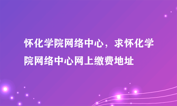 怀化学院网络中心，求怀化学院网络中心网上缴费地址