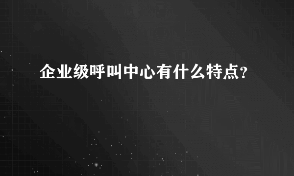 企业级呼叫中心有什么特点？