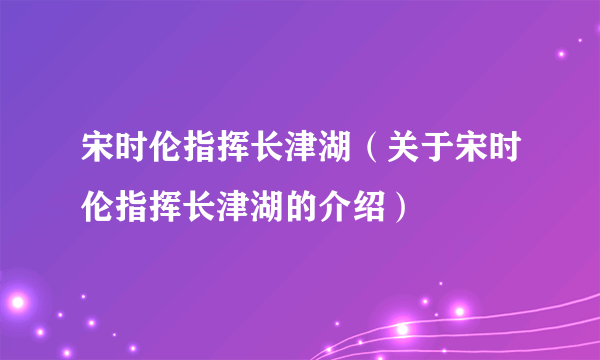 宋时伦指挥长津湖（关于宋时伦指挥长津湖的介绍）