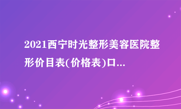 2021西宁时光整形美容医院整形价目表(价格表)口碑怎么样_正规吗_地址