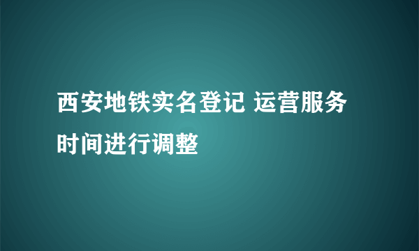 西安地铁实名登记 运营服务时间进行调整