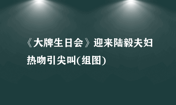 《大牌生日会》迎来陆毅夫妇 热吻引尖叫(组图)