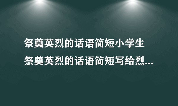 祭奠英烈的话语简短小学生 祭奠英烈的话语简短写给烈士的一句话