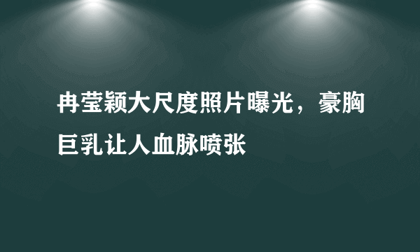 冉莹颖大尺度照片曝光，豪胸巨乳让人血脉喷张 