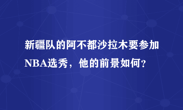 新疆队的阿不都沙拉木要参加NBA选秀，他的前景如何？