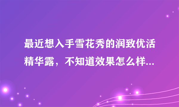 最近想入手雪花秀的润致优活精华露，不知道效果怎么样，求解答！跪谢~