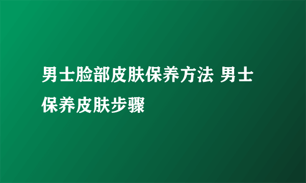 男士脸部皮肤保养方法 男士保养皮肤步骤