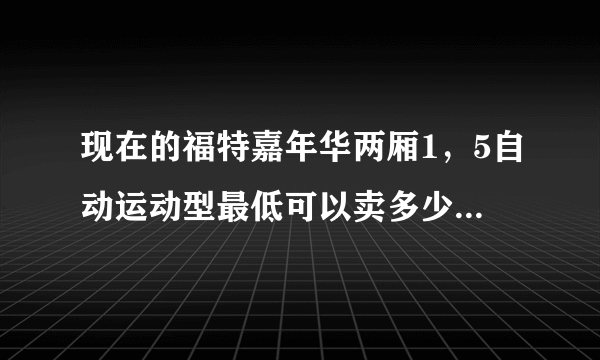 现在的福特嘉年华两厢1，5自动运动型最低可以卖多少钱？谢谢