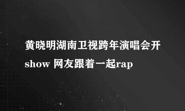 黄晓明湖南卫视跨年演唱会开show 网友跟着一起rap