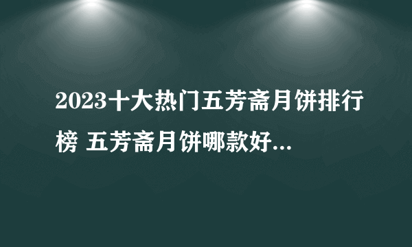 2023十大热门五芳斋月饼排行榜 五芳斋月饼哪款好【TOP榜】