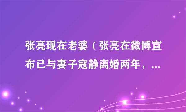 张亮现在老婆（张亮在微博宣布已与妻子寇静离婚两年，这是真的吗）介绍_飞外网