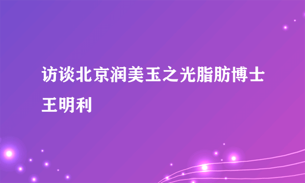 访谈北京润美玉之光脂肪博士王明利