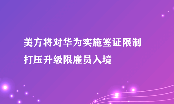 美方将对华为实施签证限制 打压升级限雇员入境