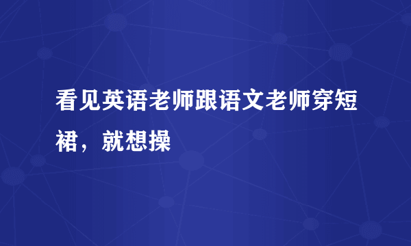 看见英语老师跟语文老师穿短裙，就想操