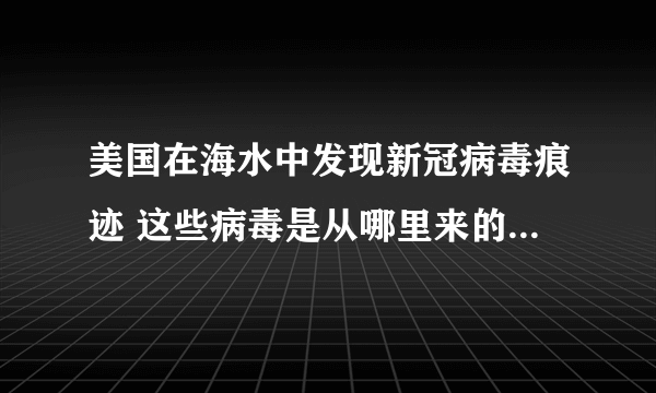 美国在海水中发现新冠病毒痕迹 这些病毒是从哪里来的？-飞外网