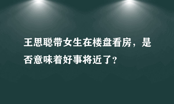 王思聪带女生在楼盘看房，是否意味着好事将近了？