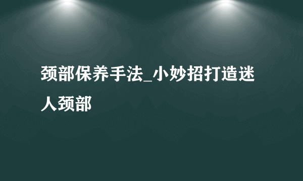 颈部保养手法_小妙招打造迷人颈部