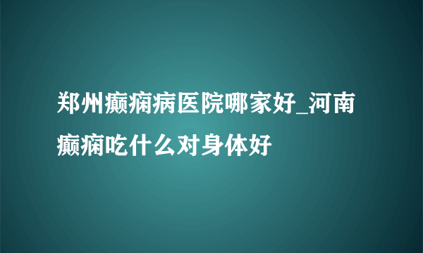 郑州癫痫病医院哪家好_河南癫痫吃什么对身体好