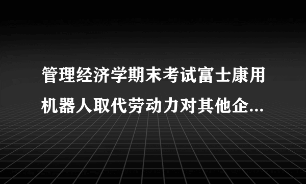 管理经济学期末考试富士康用机器人取代劳动力对其他企业有什么影响