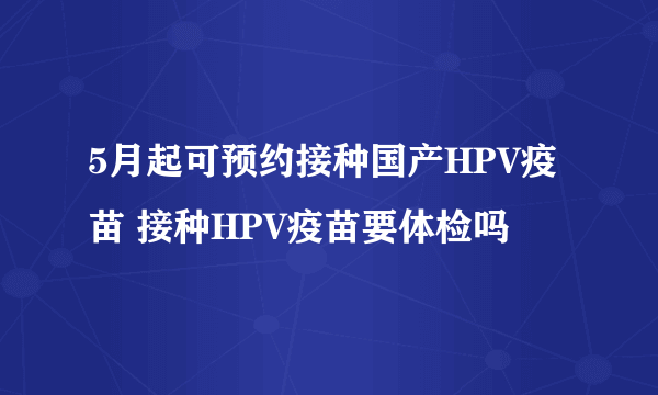 5月起可预约接种国产HPV疫苗 接种HPV疫苗要体检吗