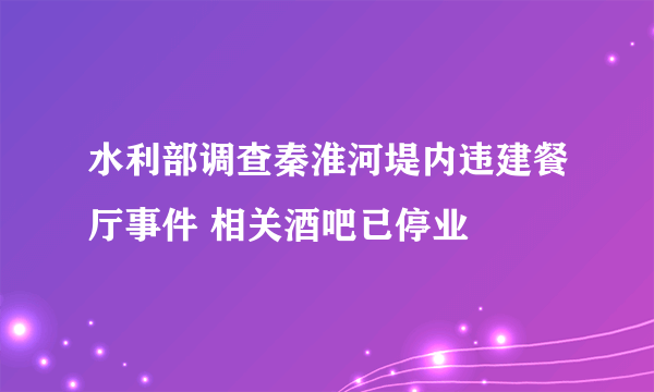 水利部调查秦淮河堤内违建餐厅事件 相关酒吧已停业